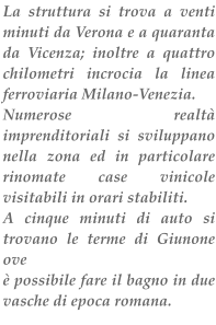 La struttura si trova a venti minuti da Verona e a quaranta da Vicenza; inoltre a quattro chilometri incrocia la linea ferroviaria Milano-Venezia. Numerose realt imprenditoriali si sviluppano nella zona ed in particolare rinomate case vinicole visitabili in orari stabiliti. A cinque minuti di auto si trovano le terme di Giunone ove   possibile fare il bagno in due vasche di epoca romana.