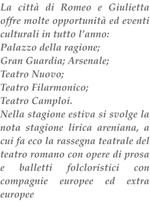 La citt di Romeo e Giulietta offre molte opportunit ed eventi culturali in tutto lanno: Palazzo della ragione; Gran Guardia; Arsenale; Teatro Nuovo; Teatro Filarmonico; Teatro Camploi. Nella stagione estiva si svolge la nota stagione lirica areniana, a cui fa eco la rassegna teatrale del teatro romano con opere di prosa e balletti folcloristici con compagnie europee ed extra europee