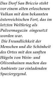 Das Dorf San Briccio steht vor einem alten erloschenen Vulkan mit dem bekannten sterreichischen Fort, das im letzten Weltkrieg als Pulvermagazin  eingesetzt worden war.  Die Freundlichkeit der Menschen und die Schnheit des Ortes mit den sanften Hgeln von Wein- und Olivenhainen machen das Ambiente zur einladenden Spaziergegend.